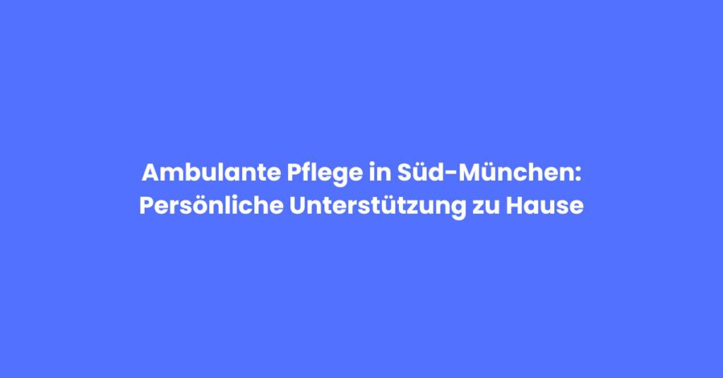 Ambulante Pflege in Süd-München: Persönliche Unterstützung zu Hause